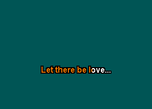 Let there be love...