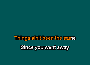 Things ain't been the same

Since you went away