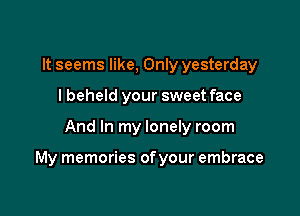 It seems like, Only yesterday
I beheld your sweet face

And In my lonely room

My memories of your embrace