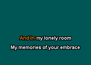 And In my lonely room

My memories of your embrace