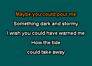 Maybe you could pour me

Something dark and stormy

Iwish you could have warned me

How the tide

could take away