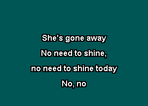 She's gone away

No need to shine,
no need to shine today

No, no