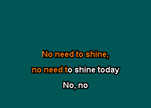 No need to shine,

no need to shine today

No, no