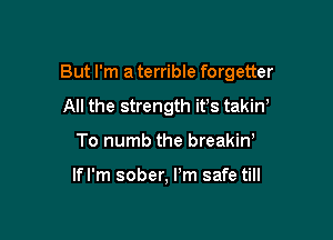 But I'm a terrible forgetter

All the strength it's takiW
To numb the breakiw

lfl'm sober, Pm safe till