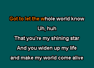 Got to let the whole world know
Uh, huh

That you're my shining star

And you widen up my life

and make my world come alive