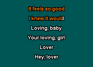 It feels so good
lknew it would

Loving, baby

Your loving, girl

Lover

Hey, lover