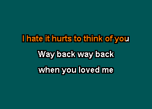 I hate it hurts to think ofyou

Way back way back

when you loved me