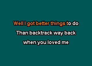 Well I got better things to do

Than backtrack way back

when you loved me