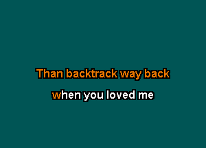 Than backtrack way back

when you loved me
