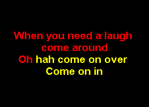 When you need a laugh
come around

Oh hah come on over
Come on in