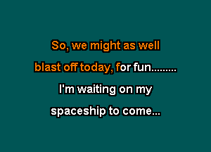 So, we might as well

blast off today, for fun .........
I'm waiting on my

spaceship to come...