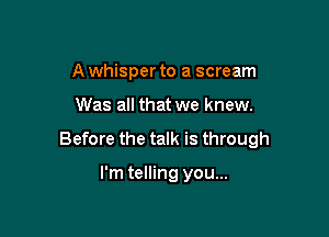 A whisper to a scream

Was all that we knew.

Before the talk is through

I'm telling you...