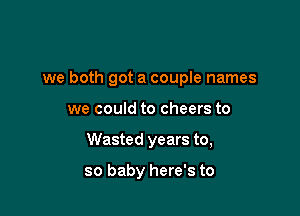 we both got a couple names

we could to cheers to
Wasted years to,

so baby here's to