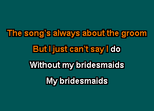 The songs always about the groom

But ljust cam say I do
Without my bridesmaids
My bridesmaids