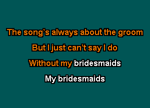 The songs always about the groom

But ljust cam say I do
Without my bridesmaids
My bridesmaids