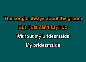 The songs always about the groom

But ljust cam say I do
Without my bridesmaids
My bridesmaids