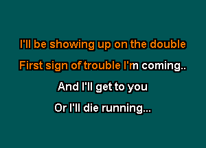 I'll be showing up on the double
First sign oftrouble I'm coming..

And I'll get to you

Or I'll die running...