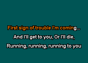 First sign oftrouble I'm coming...

And I'll get to you. Or I'll die,

Running, running, running to you