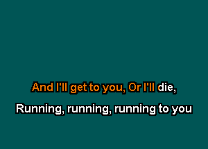 And I'll get to you. Or I'll die,

Running, running, running to you