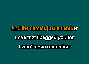 And the flame's just an ember

Love that I begged you for

lwon't even remember