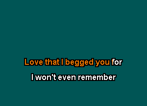 Love that I begged you for

lwon't even remember