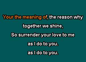 Your the meaning of, the reason why

together we shine,
So surrender your love to me
as I do to you.

as I do to you.