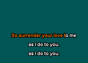 So surrender your love to me

as I do to you.

as I do to you.