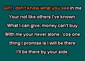 Girl, I don't know what you see in me
Your not like others I've known.
What I can give, money can't buy
With me your never alone. 'cos one
thing I promise is I will be there

I'll be there by your side,