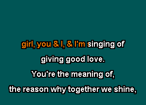 girl, you 8 l, 8!. I'm singing of
giving good love.

You're the meaning of,

the reason why together we shine,