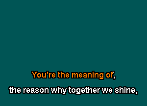 You're the meaning of,

the reason why together we shine,