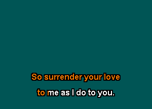 So surrender your love

to me as I do to you.