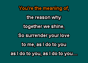 You're the meaning of,
the reason why
together we shine,
So surrender your love

to me, as I do to you

as I do to you, as I do to you....