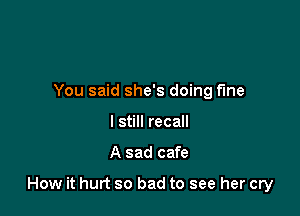 You said she's doing f'me
I still recall

A sad cafe

How it hurt so bad to see her cry