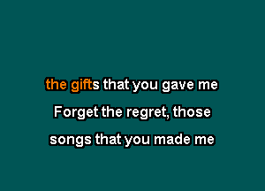 the gifts that you gave me

Forget the regret, those

songs that you made me