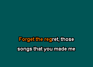 Forget the regret, those

songs that you made me