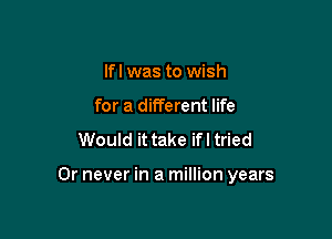 lfl was to wish
for a different life
Would it take ifl tried

Or never in a million years