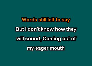 Words still left to say
But I don't know how they

will sound, Coming out of

my eager mouth