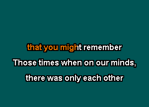 that you might remember

Those times when on our minds,

there was only each other