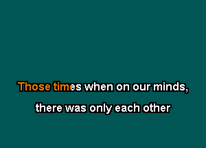 Those times when on our minds,

there was only each other