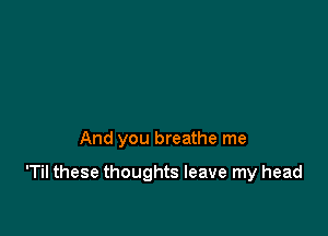 And you breathe me

'Til these thoughts leave my head