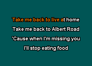 Take me back to live at home

Take me back to Albert Road

'Cause when I'm missing you

I'll stop eating food