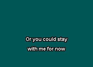 Or you could stay

with me for now