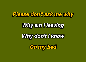 PIease don't ask me why

Why am I leaving
Why don't I know

On my bed