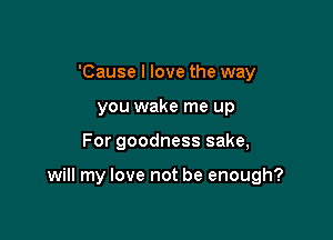 'Cause I love the way
you wake me up

For goodness sake,

will my love not be enough?