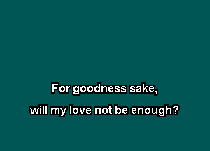 For goodness sake,

will my love not be enough?