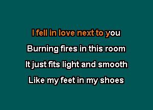 lfell in love next to you
Burning fires in this room

ltjust fits light and smooth

Like my feet in my shoes