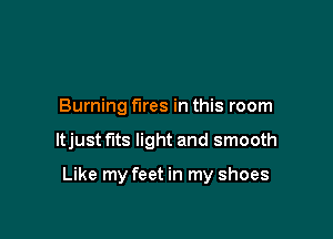 Burning fires in this room

ltjust fits light and smooth

Like my feet in my shoes
