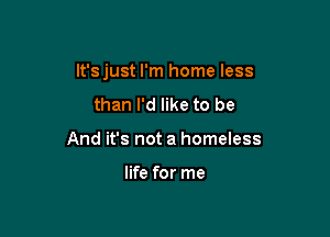 lt'sjust I'm home less

than I'd like to be
And it's not a homeless

life for me