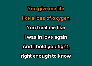 You give me life
like a loss of oxygen

You treat me like

Iwas in love again

And I hold you tight,

right enough to know