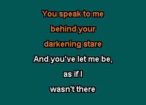 You speak to me
behind your

darkening stare

And you've let me be,

as ifl

wasn't there